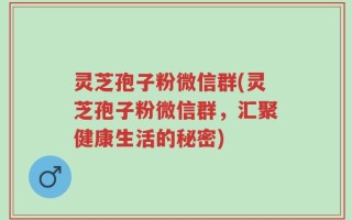 灵芝孢子粉微信群(灵芝孢子粉微信群，汇聚健康生活的秘密)