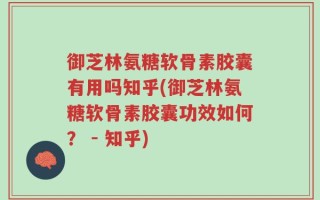 御芝林氨糖软骨素胶囊有用吗知乎(御芝林氨糖软骨素胶囊功效如何？ - 知乎)