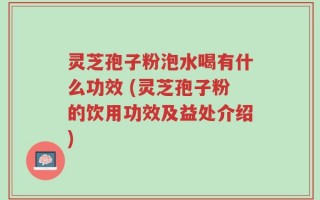 灵芝孢子粉泡水喝有什么功效 (灵芝孢子粉的饮用功效及益处介绍)