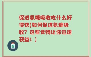 促进氨糖吸收吃什么好得快(如何促进氨糖吸收？这些食物让你迅速获益！)