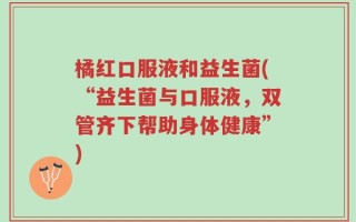 橘红口服液和益生菌(“益生菌与口服液，双管齐下帮助身体健康”)