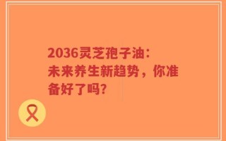 2036灵芝孢子油：未来养生新趋势，你准备好了吗？