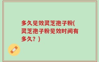 多久见效灵芝孢子粉(灵芝孢子粉见效时间有多久？)