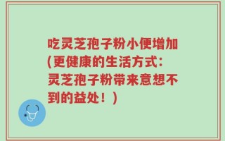 吃灵芝孢子粉小便增加(更健康的生活方式：灵芝孢子粉带来意想不到的益处！)