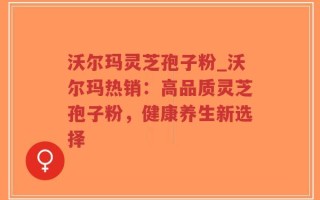 沃尔玛灵芝孢子粉_沃尔玛热销：高品质灵芝孢子粉，健康养生新选择