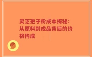 灵芝孢子粉成本探秘：从原料到成品背后的价格构成