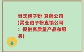 灵芝孢子粉 直销公司(灵芝孢子粉直销公司：提供高质量产品和服务)
