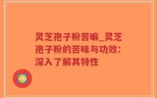 灵芝孢子粉苦嘛_灵芝孢子粉的苦味与功效：深入了解其特性