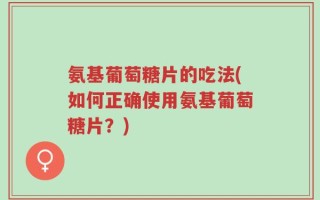 氨基葡萄糖片的吃法(如何正确使用氨基葡萄糖片？)