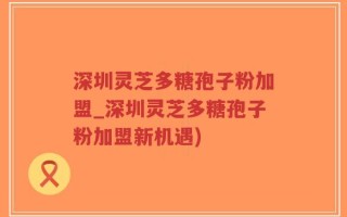 深圳灵芝多糖孢子粉加盟_深圳灵芝多糖孢子粉加盟新机遇)