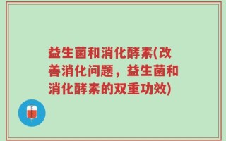 益生菌和消化酵素(改善消化问题，益生菌和消化酵素的双重功效)