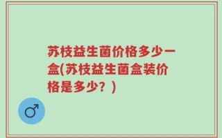 苏枝益生菌价格多少一盒(苏枝益生菌盒装价格是多少？)