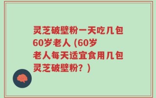 灵芝破壁粉一天吃几包60岁老人 (60岁老人每天适宜食用几包灵芝破壁粉？)