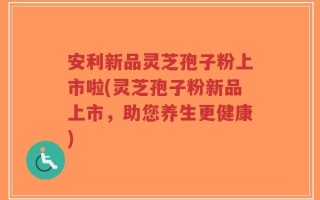 安利新品灵芝孢子粉上市啦(灵芝孢子粉新品上市，助您养生更健康)