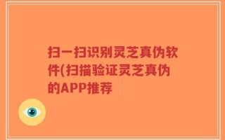 扫一扫识别灵芝真伪软件(扫描验证灵芝真伪的APP推荐