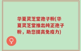 华夏灵芝堂孢子粉(华夏灵芝堂推出纯正孢子粉，助您提高免疫力)
