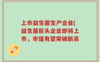 上市益生菌生产企业(益生菌巨头企业即将上市，市值有望突破新高