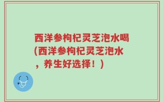 西洋参枸杞灵芝泡水喝(西洋参枸杞灵芝泡水，养生好选择！)