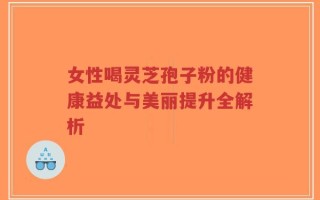 女性喝灵芝孢子粉的健康益处与美丽提升全解析