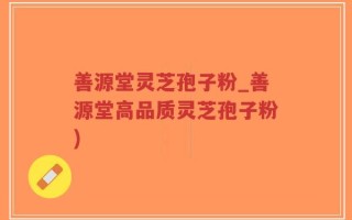 善源堂灵芝孢子粉_善源堂高品质灵芝孢子粉)