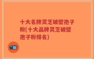 十大名牌灵芝破壁孢子粉(十大品牌灵芝破壁孢子粉排名)