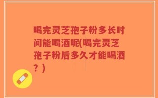喝完灵芝孢子粉多长时间能喝酒呢(喝完灵芝孢子粉后多久才能喝酒？)