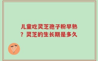 儿童吃灵芝孢子粉早熟？灵芝的生长期是多久