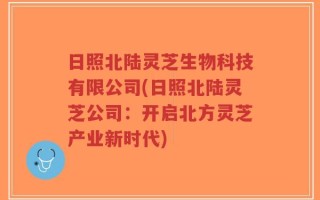 日照北陆灵芝生物科技有限公司(日照北陆灵芝公司：开启北方灵芝产业新时代)
