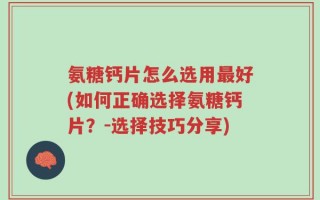 氨糖钙片怎么选用最好(如何正确选择氨糖钙片？-选择技巧分享)