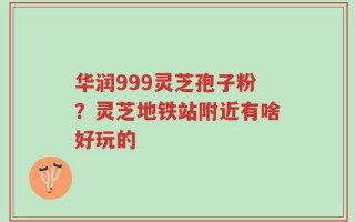 华润999灵芝孢子粉？灵芝地铁站附近有啥好玩的
