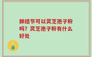 肺结节可以灵芝孢子粉吗？灵芝孢子粉有什么好处