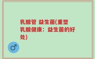 乳腺管 益生菌(重塑乳腺健康：益生菌的好处)