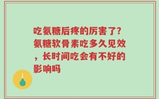 吃氨糖后疼的厉害了？氨糖软骨素吃多久见效，长时间吃会有不好的影响吗