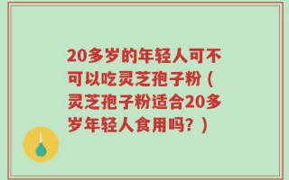 20多岁的年轻人可不可以吃灵芝孢子粉 (灵芝孢子粉适合20多岁年轻人食用吗？)