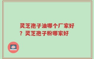 灵芝孢子油哪个厂家好？灵芝孢子粉哪家好
