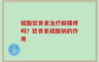 硫酸软骨素治疗脚踝疼吗？软骨素硫酸钠的作用