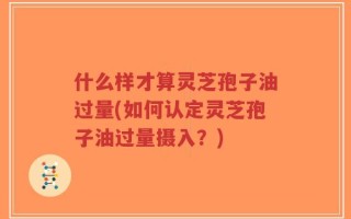 什么样才算灵芝孢子油过量(如何认定灵芝孢子油过量摄入？)