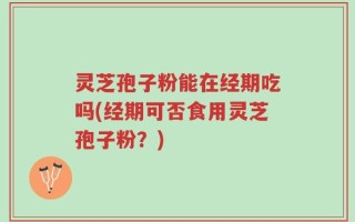 灵芝孢子粉能在经期吃吗(经期可否食用灵芝孢子粉？)