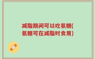 减脂期间可以吃氨糖(氨糖可在减脂时食用)