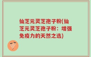 仙芝元灵芝孢子粉(仙芝元灵芝孢子粉：增强免疫力的天然之选)
