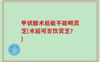 甲状腺术后能不能喝灵芝(术后可否饮灵芝？)