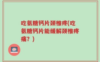 吃氨糖钙片颈椎疼(吃氨糖钙片能缓解颈椎疼痛？)