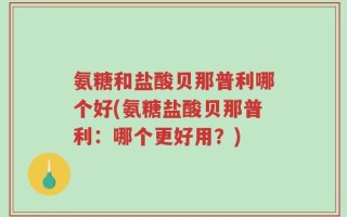 氨糖和盐酸贝那普利哪个好(氨糖盐酸贝那普利：哪个更好用？)