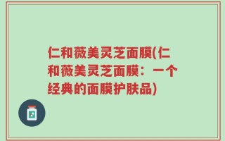 仁和薇美灵芝面膜(仁和薇美灵芝面膜：一个经典的面膜护肤品)