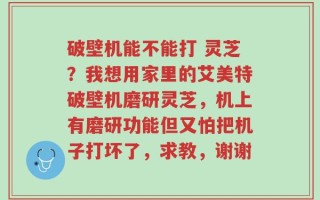 破壁机能不能打 灵芝？我想用家里的艾美特破壁机磨研灵芝，机上有磨研功能但又怕把机子打坏了，求教，谢谢