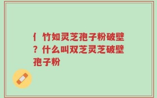 亻竹如灵芝孢子粉破壁？什么叫双芝灵芝破壁孢子粉