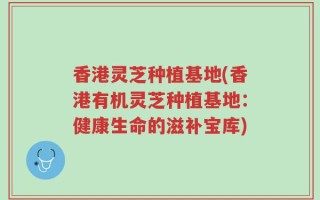 香港灵芝种植基地(香港有机灵芝种植基地：健康生命的滋补宝库)