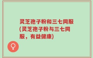 灵芝孢子粉和三七同服(灵芝孢子粉与三七同服，有益健康)
