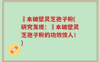 蕰本破壁灵芝孢子粉(研究发现：蕰本破壁灵芝孢子粉的功效惊人！)