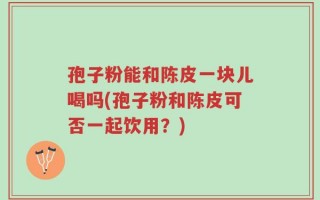 孢子粉能和陈皮一块儿喝吗(孢子粉和陈皮可否一起饮用？)